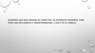 QUEREMOS QUE MAIS PESSOAS SE CONECTEM, DE DIFERENTES MANEIRAS, PARA
VIVER UMA ERA INÉDITA E TRANSFORMADORA. E ISSO É SÓ O COMEÇO.
 