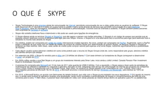 O QUE É SKYPE
• Skype Technologies é uma empresa global de comunicação via Internet, permitindo comunicação de voz e vídeo grátis entre os usuários do software. O Skype
está disponível em 27 idiomas e é usado em quase todos os países, e gera renda através de serviços que permitem comunicação de e para telefones
fixos e celulares, caixa de mensagens, transferência de chamadas e personalização, incluindo tons de chamada e avatares. A Skype também possui parcerias
com empresas de hardware e software.
• Skype não substitui telefones fixos e telemóveis e não pode ser usado para ligações de emergência.
• O Skype oferece ainda os serviços SkypeIn e SkypeOut, que são pagos e operam com tarifas reduzidas. O SkypeIn é um código de acesso que permite que as
pessoas utilizem telefones comuns e celulares para ligar para seu Skype. Inverso, o SkypeOut é uma alternativa fácil e econômica para ligar para telefones fixos e
celulares no mundo todo através do Skype.
• Os créditos, podem ser comprados por cartão de crédito internacional e boleto bancário. No início, podiam ser comprados via PayPal. Atualmente, como o PayPal
exige a validação de sua conta com um cartão de crédito na compra de créditos Skype (por determinação do próprio Skype), os serviços SkypeIn e SkypeOut
tornaram-se mais restritos. Além disso, cada cartão de crédito pode comprar valores para apenas uma conta Skype, reduzindo significativamente a possibilidade
de fraudes.
• Caso algum usuário queira adicionar créditos em outra conta poderá usar o recurso do Skype Groups onde ele, como responsável pelo grupo, adiciona créditos
aos demais sempre que desejar.
• Em setembro de 2005, o Skype foi vendido para a eBay por 2,6 bilhões de dólares.[1] Com esse dinheiro os fundadores do Skype começaram a desenvolver
o Joost, um projeto de IPTV.
• Em 2009 a eBay vendeu a sua filial Skype a um grupo de investidores liderado pela Silver Lake, inclui ainda a Joltid Limited, Canada Pension Plan Investment
Board e Andreessen Horowitz.[2]
• A empresa foi comprada pela Microsoft em 10 de maio de 2011 pela quantia de US$8,5 bilhões. Com a aquisição, o Skype passa a fazer parte da estratégia da
multinacional de software e hardware no crescente e bilionário mercado on-line, integrando este serviço de comunicação via internet aos produtos da companhia
como o Xbox, Kinect e smartphones com o Windows Phone. Além disso, os usuários do Skype passam a ser conectados ao Lync, Outlook, Xbox Live e
comunidades parceiras da Microsoft. No fim de 2012, a Microsoft anunciou o encerramento do serviço Windows Live Messenger, para dedicar-se 100% ao
Skype.[3]
• Em 2015, a Microsoft fechou um acordo com fabricantes de tablets Android, que virão com o Skype já pré-instalado nos seus dispositivos. [4] Em agosto do mesmo
ano, a versão para Android do aplicativo recebeu uma atualização, tendo como novidades a personalização de toques e o encaminhamento de fotos de uma
conversa para a outra. [5] Além disso, é possível fazer chamadas em vídeo com várias pessoas ao mesmo tempo dentro do aplicativo (para PC ou plataformas
 