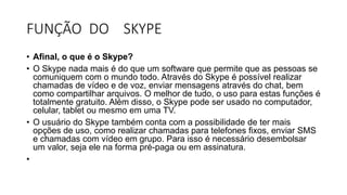FUNÇÃO DO SKYPE
• Afinal, o que é o Skype?
• O Skype nada mais é do que um software que permite que as pessoas se
comuniquem com o mundo todo. Através do Skype é possível realizar
chamadas de vídeo e de voz, enviar mensagens através do chat, bem
como compartilhar arquivos. O melhor de tudo, o uso para estas funções é
totalmente gratuito. Além disso, o Skype pode ser usado no computador,
celular, tablet ou mesmo em uma TV.
• O usuário do Skype também conta com a possibilidade de ter mais
opções de uso, como realizar chamadas para telefones fixos, enviar SMS
e chamadas com vídeo em grupo. Para isso é necessário desembolsar
um valor, seja ele na forma pré-paga ou em assinatura.
•
 
