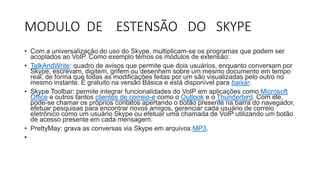MODULO DE ESTENSÃO DO SKYPE
• Com a universalização do uso do Skype, multiplicam-se os programas que podem ser
acoplados ao VoIP. Como exemplo temos os módulos de extensão:
• TalkAndWrite: quadro de avisos que permite que dois usuários, enquanto conversam por
Skype, escrevam, digitem, grifem ou desenhem sobre um mesmo documento em tempo
real, de forma que todas as modificações feitas por um são visualizadas pelo outro no
mesmo instante. É gratuito na versão Básica e está disponível para baixar.
• Skype Toolbar: permite integrar funcionalidades do VoIP em aplicações como Microsoft
Office e outros tantos clientes de correio-e como o Outlook e o Thunderbird. Com ele,
pode-se chamar os próprios contatos apertando o botão presente na barra do navegador,
efetuar pesquisas para encontrar novos amigos, gerenciar cada usuário de correio
eletrônico como um usuário Skype ou efetuar uma chamada de VoIP utilizando um botão
de acesso presente em cada mensagem.
• PrettyMay: grava as conversas via Skype em arquivos MP3.
•
 