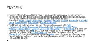 SKYPELN
• Serviço oferecido pelo Skype para o usuário interessado em ter um número
telefônico fixo em diversos países do mundo. Segundo dados de julho de 2006,
você pode obter um número telefônico dos seguintes países:
Austrália, Brasil, Japão,Dinamarca , Polónia, Estónia, Suécia, Finlândia, Suíça,Fr
ança, Reino Unido, Alemanha e Estados Unidos.
• No Brasil, as cidades com número SkypeIn disponíveis são Belo
Horizonte, Brasília, Campinas, Caxias do Sul, Curitiba, Joinville, Porto
Alegre, Rio de Janeiro, Santos, São José dos Campos e São Paulo. No país, um
número SkypeIn custa R$ 24,00 por três meses ou R$ 80,00 por ano, sendo
operado no Brasil pela Transit Telecom, empresa de telecomunicações
"espelhinho" (que detém autorização da Anatel para oferecer serviços em uma
pequena área do Brasil), que explora a telefonia na região da serra gaúcha, no
Rio Grande do Sul.
•
 