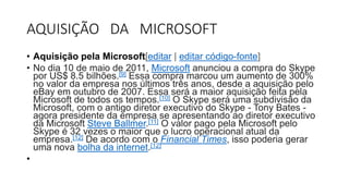 AQUISIÇÃO DA MICROSOFT
• Aquisição pela Microsoft[editar | editar código-fonte]
• No dia 10 de maio de 2011, Microsoft anunciou a compra do Skype
por US$ 8.5 bilhões.[9] Essa compra marcou um aumento de 300%
no valor da empresa nos últimos três anos, desde a aquisição pelo
eBay em outubro de 2007. Essa será a maior aquisição feita pela
Microsoft de todos os tempos.[10] O Skype será uma subdivisão da
Microsoft, com o antigo diretor executivo do Skype - Tony Bates -
agora presidente da empresa se apresentando ao diretor executivo
da Microsoft Steve Ballmer.[11] O valor pago pela Microsoft pelo
Skype é 32 vezes o maior que o lucro operacional atual da
empresa.[12] De acordo com o Financial Times, isso poderia gerar
uma nova bolha da internet.[12]
•
 