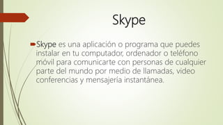 Skype
Skype es una aplicación o programa que puedes
instalar en tu computador, ordenador o teléfono
móvil para comunicarte con personas de cualquier
parte del mundo por medio de llamadas, video
conferencias y mensajería instantánea.
 