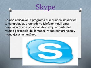 Skype
Es una aplicación o programa que puedes instalar en
tu computador, ordenador o teléfono móvil para
comunicarte con personas de cualquier parte del
mundo por medio de llamadas, video conferencias y
mensajería instantánea.
 
