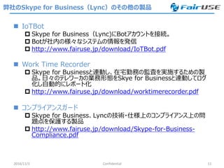 弊社のSkype for Business（Lync）のその他の製品
 IoTBot
 Skype for Business（Lync)にBotアカウントを接続。
 Botが社内の様々なシステムの情報を発信
 http://www.fairuse.jp/download/IoTBot.pdf
 Work Time Recorder
 Skype for Businessと連動し、在宅勤務の監査を実施するための製
品。日々のテレワーカの業務形態をSkye for Businessと連動してログ
化し自動的にレポート化
 http://www.fairuse.jp/download/worktimerecorder.pdf
 コンプライアンスガード
 Skype for Business、Lyncの技術・仕様上のコンプライアンス上の問
題点を保護する製品
 http://www.fairuse.jp/download/Skype-for-Business-
Compliance.pdf
2016/11/3 Confidential 11
 