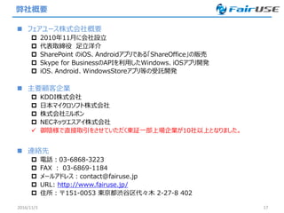 弊社概要
 フェアユース株式会社概要
 2010年11月に会社設立
 代表取締役 足立洋介
 SharePoint のiOS、Androidアプリである「ShareOffice」の販売
 Skype for BusinessのAPIを利用したWindows、iOSアプリ開発
 iOS、Android、WindowsStoreアプリ等の受託開発
 主要顧客企業
 KDDI株式会社
 日本マイクロソフト株式会社
 株式会社ミルボン
 NECネッツエスアイ株式会社
 御陰様で直接取引をさせていただく東証一部上場企業が10社以上となりました。
 連絡先
 電話：03-6868-3223
 FAX ： 03-6869-1184
 メールアドレス：contact@fairuse.jp
 URL: http://www.fairuse.jp/
 住所：〒151-0053 東京都渋谷区代々木 2-27-8 402
2016/11/3 17
 