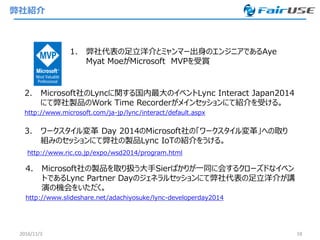 弊社紹介
1. 弊社代表の足立洋介とミャンマー出身のエンジニアであるAye
Myat MoeがMicrosoft MVPを受賞
2016/11/3 18
2. Microsoft社のLyncに関する国内最大のイベントLync Interact Japan2014
にて弊社製品のWork Time Recorderがメインセッションにて紹介を受ける。
http://www.microsoft.com/ja-jp/lync/interact/default.aspx
3. ワークスタイル変革 Day 2014のMicrosoft社の「ワークスタイル変革」への取り
組みのセッションにて弊社の製品Lync IoTの紹介をうける。
http://www.ric.co.jp/expo/wsd2014/program.html
4. Microsoft社の製品を取り扱う大手Sierばかりが一同に会するクローズドなイベン
トであるLync Partner Dayのジェネラルセッションにて弊社代表の足立洋介が講
演の機会をいただく。
http://www.slideshare.net/adachiyosuke/lync-developerday2014
 