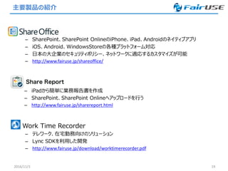 主要製品の紹介
2016/11/3 19
• Work Time Recorder
– テレワーク、在宅勤務向けのソリューション
– Lync SDKを利用した開発
– http://www.fairuse.jp/download/worktimerecorder.pdf
• ShareOffice
– SharePoint、SharePoint OnlineのiPhone、iPad、Androidのネイティブアプリ
– iOS、Android、WindowsStoreの各種プラットフォーム対応
– 日本の大企業のセキュリティポリシー、ネットワークに適応するカスタマイズが可能
– http://www.fairuse.jp/shareoffice/
– iPadから簡単に業務報告書を作成
– SharePoint、SharePoint Onlineへアップロードを行う
– http://www.fairuse.jp/sharereport.html
 