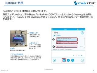 BotのIoT利用
2016/11/3 Confidential 4
Robotのパイロットは外部に公開しています。
外部フェデレーション済のSkype for Businessクライアント上でrobot@fairuse.jpを検索し
てください。「こんにちわ」と2回話しかけてください。弊社社内の各センサーを御利用いた
だけます。
温度計
温度の変化を検知します。
人感センサー
３メートルの範囲
で人が横切ると検
知します。
明暗センサー
電気の点灯、消
灯を検知します。
ビデオの自動応答
ビデオ通話をボタンを押すと、Robotが自動的に
承諾ボタンを押して、Botについているカメラで
弊社の様子を御確認いただくことも可能です。
 