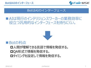 BotはAIのインターフェース
 AIは現行のインテリジェンスワーカーの業務効率に
役立つ汎用的なインターフェースを持ちにくい。
 Botの利点
人間が理解できる言語で情報を発信する。
QA形式で情報を発信する。
タイミングを設定して情報を発信する。
2016/11/3 Confidential 7
BotはAIのインターフェース
 