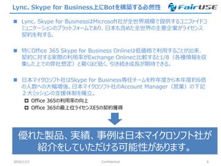 Lync、Skype for Business上にBotを構築する必然性
 Lync、Skype for BusinessはMicrosoft社が全世界規模で提供するユニファイドコ
ミュニケーションのプラットフォームであり、日本も含めた全世界の主要企業がライセンス
契約を有する。
 特にOffice 365 Skype for Business Onlineは低価格で利用することが出来、
契約に対する実際の利用率がExchange Onlineと比較すると1/8（各種情報を収
集した上での弊社想定）と驚くほど低く、引き続き成長が期待できる。
 日本マイクロソフト社はSkype for Business専任チームを昨年度から本年度約6倍
の人数への大幅増強。日本マイクロソフト社のAccount Manager（営業）の下記
２大ミッションの支援体制を確立。
 Office 365の利用率の向上
 Office 365の最上位ライセンスE5の契約獲得
2016/11/3 Confidential 8
優れた製品、実績、事例は日本マイクロソフト社が
紹介をしていただける可能性があります。
 