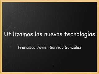 Utilizamos las nuevas tecnologías Francisco Javier Garrido González   