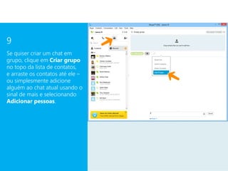 9
Se quiser criar um chat em
grupo, clique em Criar grupo
no topo da lista de contatos,
e arraste os contatos até ele –
ou simplesmente adicione
alguém ao chat atual usando o
sinal de mais e selecionando
Adicionar pessoas.
 