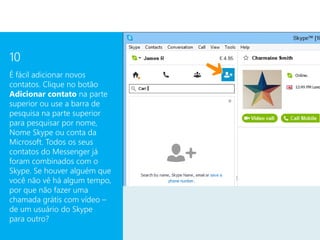 10
É fácil adicionar novos
contatos. Clique no botão
Adicionar contato na parte
superior ou use a barra de
pesquisa na parte superior
para pesquisar por nome,
Nome Skype ou conta da
Microsoft. Todos os seus
contatos do Messenger já
foram combinados com o
Skype. Se houver alguém que
você não vê há algum tempo,
por que não fazer uma
chamada grátis com vídeo –
de um usuário do Skype
para outro?
 