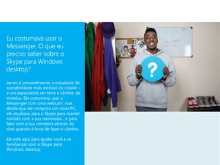 Eu costumava usar o
Messenger. O que eu
preciso saber sobre o
Skype para Windows
desktop?
James é provavelmente o estudante de
contabilidade mais estiloso da cidade –
e um especialista em tênis e câmbio de
moedas. Ele costumava usar o
Messenger com uma webcam, mas
desde que ele comprou um novo PC,
ele atualizou para o Skype para manter
contato com a sua namorada... e para
falar com a sua corretora através do
chat quando é hora de fazer o câmbio.

Ele está aqui para ajudar você a se
familiarizar com o Skype para
Windows desktop:
 