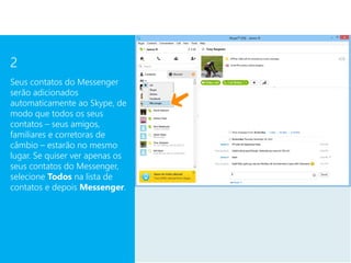 2
Seus contatos do Messenger
serão adicionados
automaticamente ao Skype, de
modo que todos os seus
contatos – seus amigos,
familiares e corretoras de
câmbio – estarão no mesmo
lugar. Se quiser ver apenas os
seus contatos do Messenger,
selecione Todos na lista de
contatos e depois Messenger.
 