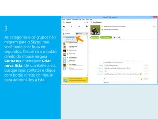 3
As categorias e os grupos não
migram para o Skype, mas
você pode criar listas em
segundos. Clique com o botão
direito do mouse na guia
Contatos e selecione Criar
nova lista. Dê um nome a ela,
busque seus contatos e clique
com botão direito do mouse
para adicioná-los à lista.
 