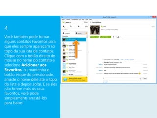 4
Você também pode tornar
alguns contatos Favoritos para
que eles sempre apareçam no
topo da sua lista de contatos.
Clique com o botão direito do
mouse no nome do contato e
selecione Adicionar aos
Favoritos, ou mantenha o
botão esquerdo pressionado,
arraste o nome dele até o topo
da lista e depois solte. E se eles
não forem mais os seus
favoritos, você pode
simplesmente arrastá-los
para baixo!
 