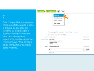 7
Para compartilhar um arquivo,
como uma foto, arraste e solte
o arquivo da sua área de
trabalho ou da pasta para
a janela de chat – ou use o
sinal de mais na parte
superior da janela e selecione
Enviar Arquivo. Você também
pode compartilhar contatos
dessa maneira.
 