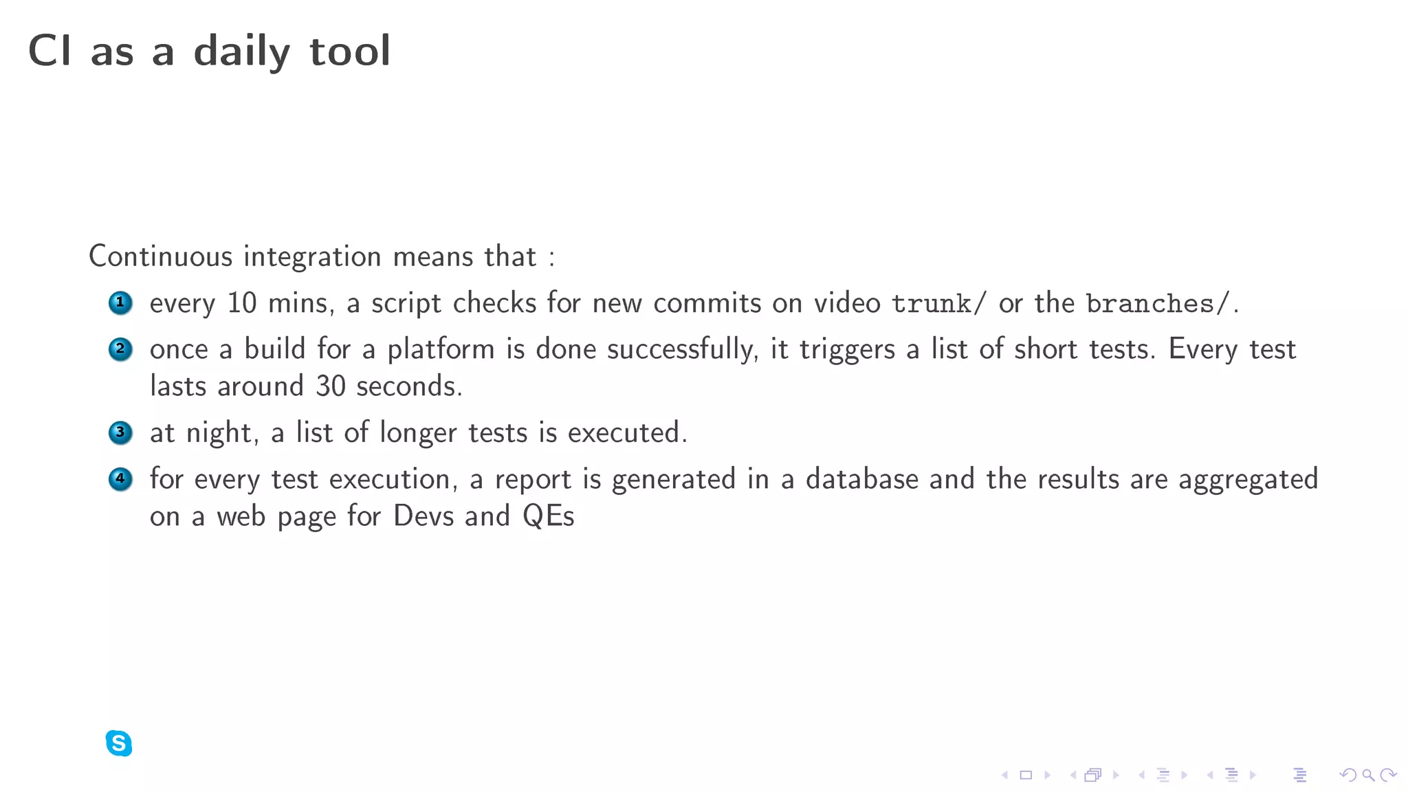 CI as a daily tool




   Continuous integration means that :
     1 every 10 mins, a script checks for new commits on video trunk/ or the branches/.

     2 once a build for a platform is done successfully, it triggers a list of short tests. Every test

       lasts around 30 seconds.
     3 at night, a list of longer tests is executed.

     4 for every test execution, a report is generated in a database and the results are aggregated

       on a web page for Devs and QEs
 