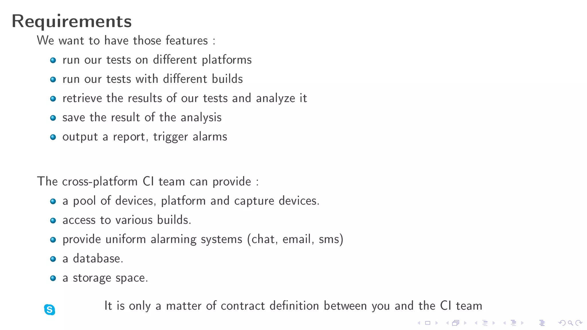 Requirements
  We want to have those features :
     run our tests on dierent platforms
     run our tests with dierent builds
     retrieve the results of our tests and analyze it
     save the result of the analysis
     output a report, trigger alarms

  The cross-platform CI team can provide :
      a pool of devices, platform and capture devices.
      access to various builds.
      provide uniform alarming systems (chat, email, sms)
      a database.
      a storage space.
              It is only a matter of contract denition between you and the CI team
 