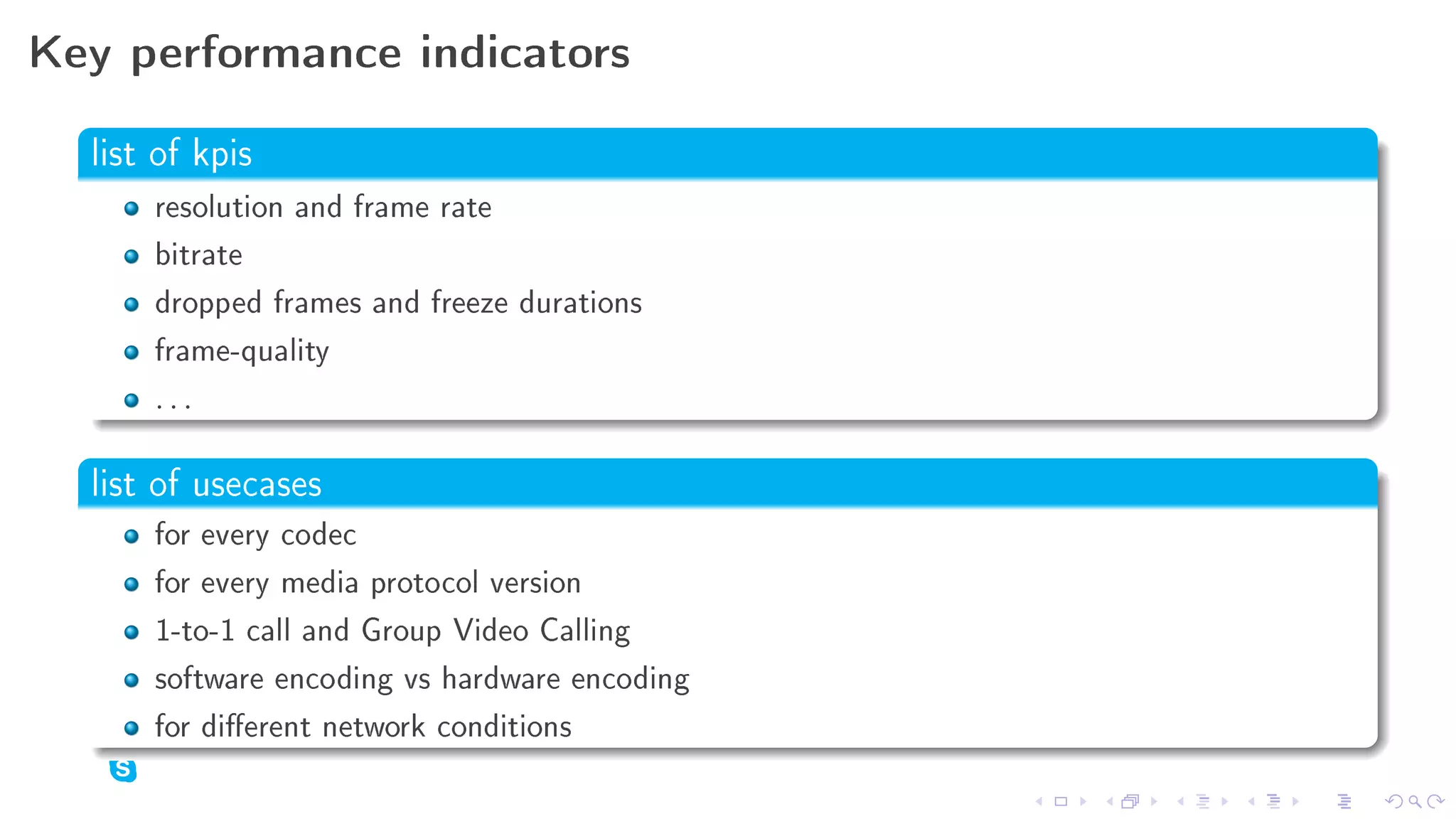 Key performance indicators

  list of kpis

      resolution and frame rate
      bitrate
      dropped frames and freeze durations
      frame-quality
      ...

  list of usecases
      for every codec
      for every media protocol version
      1-to-1 call and Group Video Calling
      software encoding vs hardware encoding
      for dierent network conditions
 