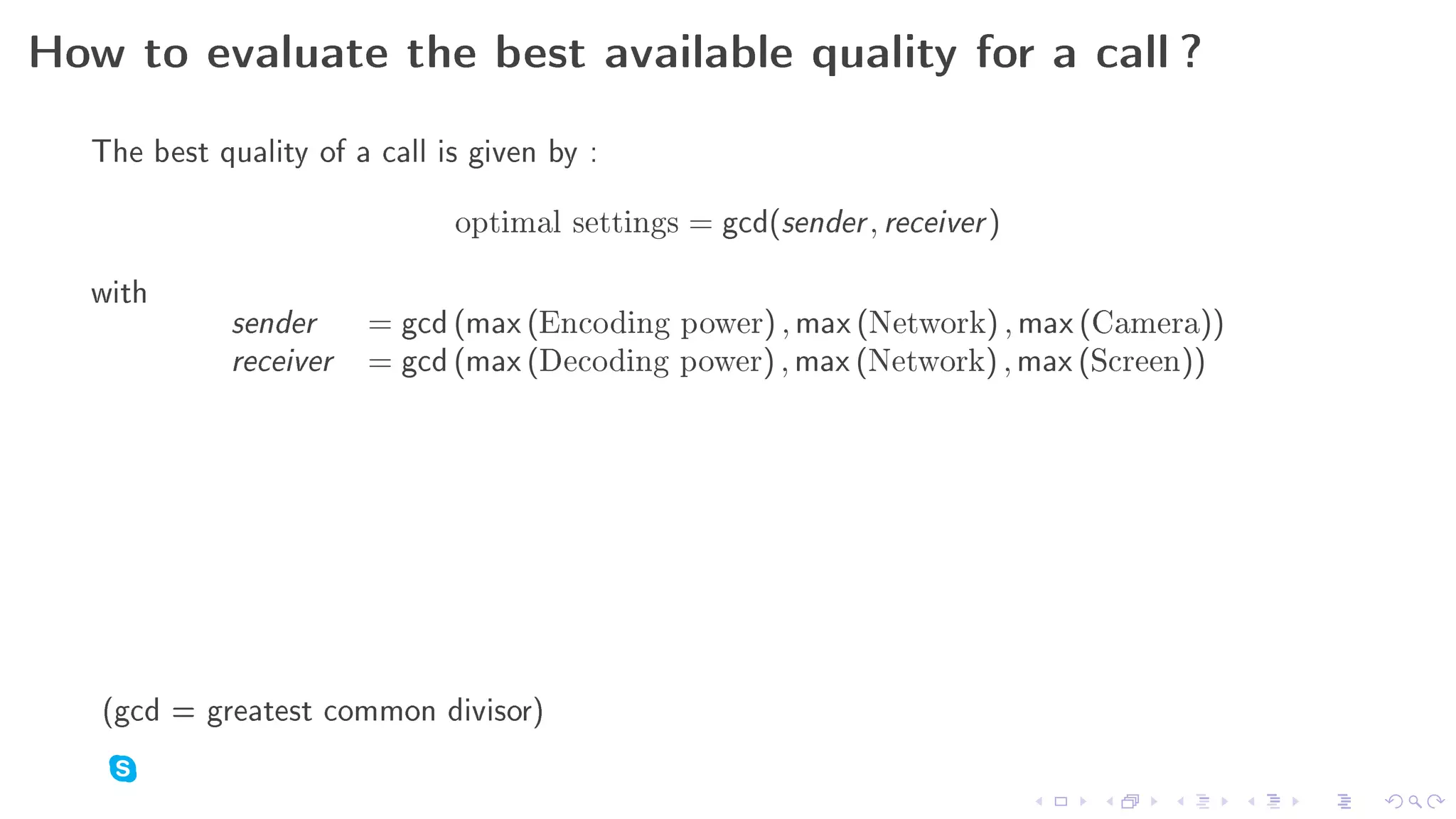 How to evaluate the best available quality for a call ?

  The best quality of a call is given by :
                              optimal settings   = gcd(sender , receiver )

  with
             sender     = gcd (max (Encoding     power   ) , max (Network) , max (Camera))
             receiver   = gcd (max (Decoding     power   ) , max (Network) , max (Screen))




   (gcd = greatest common divisor)
 