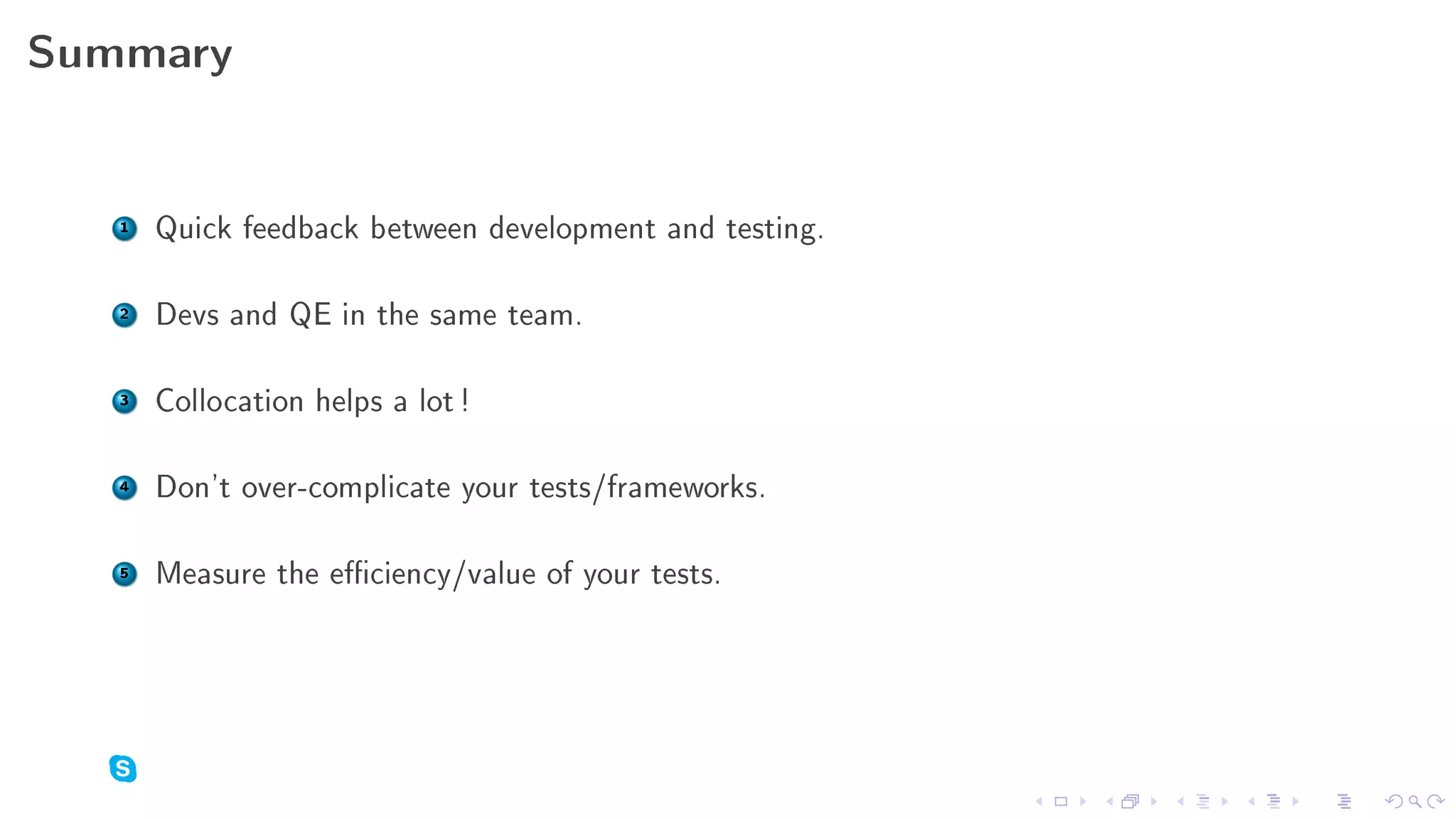 Summary



   1   Quick feedback between development and testing.

   2   Devs and QE in the same team.

   3   Collocation helps a lot !

   4   Don't over-complicate your tests/frameworks.

   5   Measure the eciency/value of your tests.
 