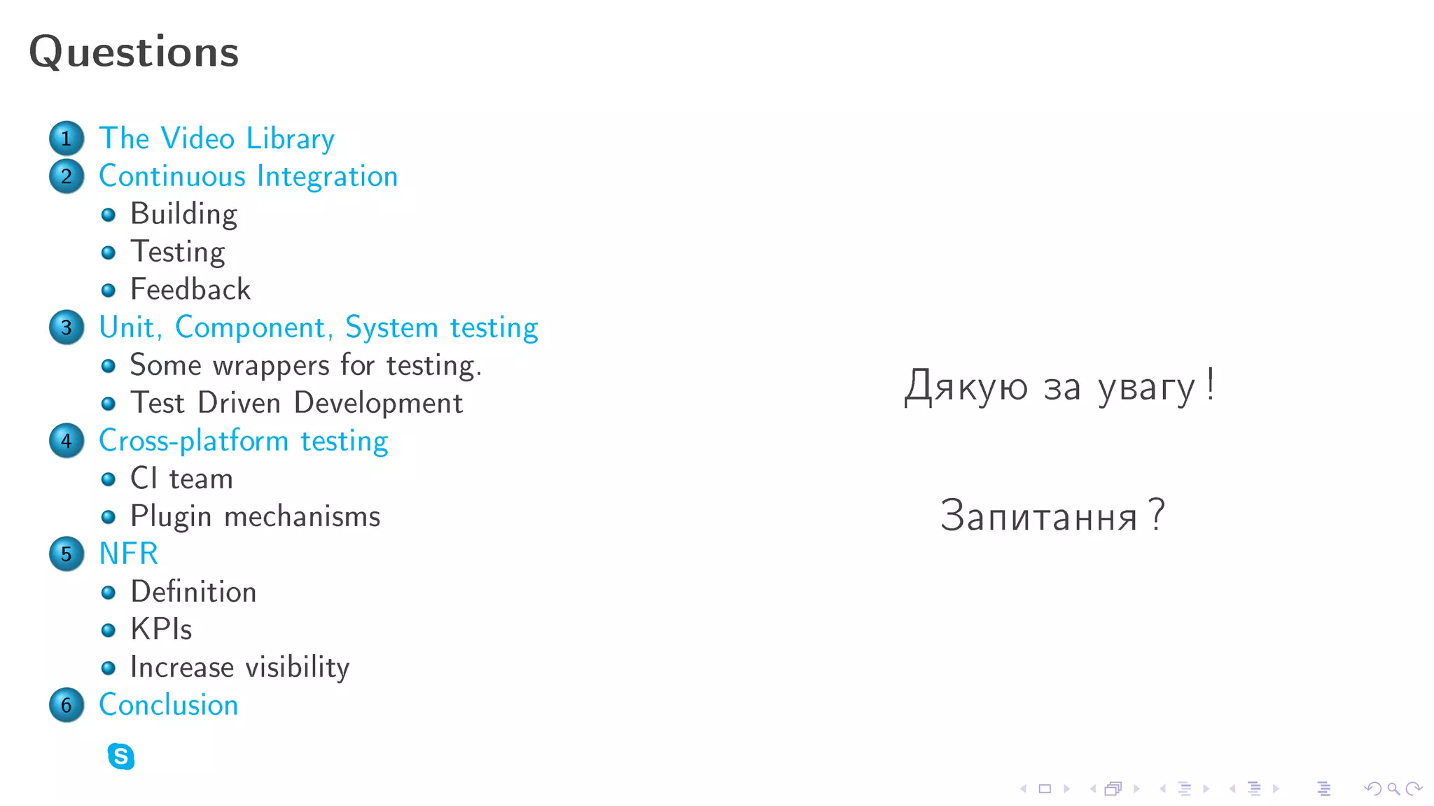 Questions

 1   The Video Library
 2   Continuous Integration
       Building
       Testing
       Feedback
 3   Unit, Component, System testing
       Some wrappers for testing.
       Test Driven Development         Äÿêóþ çà óâàãó !
 4   Cross-platform testing
       CI team
       Plugin mechanisms                Çàïèòàííÿ ?
 5   NFR
       Denition
       KPIs
       Increase visibility
 6   Conclusion
 