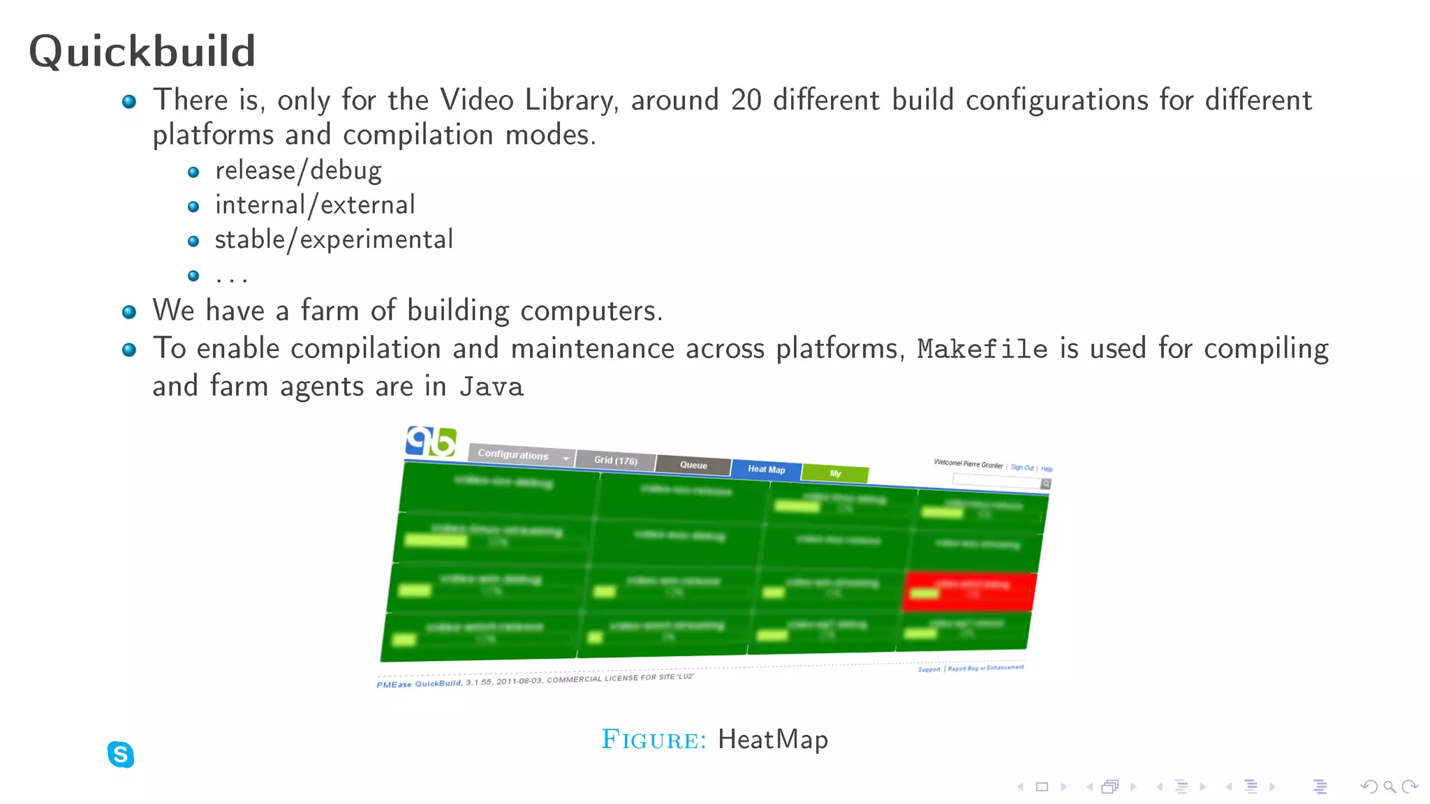Quickbuild
     There is, only for the Video Library, around 20 dierent build congurations for dierent
     platforms and compilation modes.
         release/debug
         internal/external
         stable/experimental
         ...
     We have a farm of building computers.
     To enable compilation and maintenance across platforms, Makefile is used for compiling
     and farm agents are in Java




                                       Figure: HeatMap
 