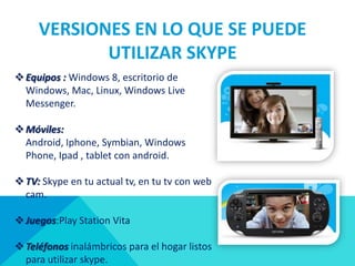 VERSIONES EN LO QUE SE PUEDE
            UTILIZAR SKYPE
 Equipos : Windows 8, escritorio de
  Windows, Mac, Linux, Windows Live
  Messenger.

 Móviles:
  Android, Iphone, Symbian, Windows
  Phone, Ipad , tablet con android.

 TV: Skype en tu actual tv, en tu tv con web
  cam.

 Juegos:Play Station Vita

 Teléfonos inalámbricos para el hogar listos
  para utilizar skype.
 