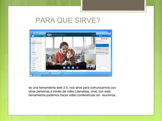 PARA QUE SIRVE?
es una herramienta web 2.0, nos sirve para comunicarnos con
otras personas a través de video Llamadas, chat, con esta
herramienta podemos hacer video conferencias sin reunirnos .
 