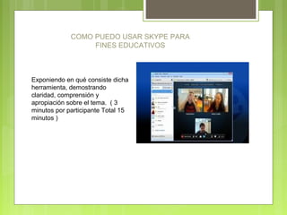 COMO PUEDO USAR SKYPE PARA
FINES EDUCATIVOS
Exponiendo en qué consiste dicha
herramienta, demostrando
claridad, comprensión y
apropiación sobre el tema. ( 3
minutos por participante Total 15
minutos )
 