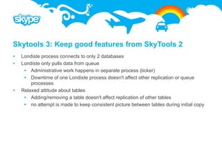 Skytools 3: Keep good features from SkyTools 2
   Londiste process connects to only 2 databases
   Londiste only pulls data from queue
      Administrative work happens in separate process (ticker)
      Downtime of one Londiste process doesn't affect other replication or queue
        processes
   Relaxed attitude about tables
      Adding/removing a table doesn't affect replication of other tables
      no attempt is made to keep consistent picture between tables during initial copy
 