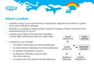 About Londiste
   Londiste is easy to use asynchronous master/slave replication tool written in python
    and is part of Skytools package.
   Skytools is a package containing PgQ module for Postgres, Python framework and
    several tools built on top of it
   Londiste uses PgQ as transport layer therefore
    it needs PgQ maintenance daemon called ticker.              shopdb              infodb
                                                               (failover 8.4)          (internal)
   In Skype we use Londiste:
       to transfer online data into internal databases
                                                                 shopdb              analysisdb
       to create failover databases for online databases      (online 8.3)           (internal)
       to upgrade PostgreSQL versions
       to distribute internally produced data
        into online servers                                   shopdb_ro            shopdb
       to create read only replicas for load balancing       (read only)       (failover 8.3)
 