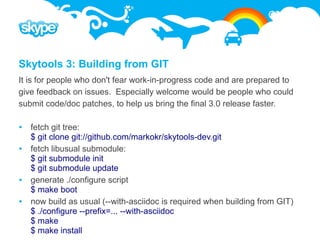 Skytools 3: Building from GIT
It is for people who don't fear work-in-progress code and are prepared to
give feedback on issues. Especially welcome would be people who could
submit code/doc patches, to help us bring the final 3.0 release faster.

 fetch git tree:
  $ git clone git://github.com/markokr/skytools-dev.git
 fetch libusual submodule:
  $ git submodule init
  $ git submodule update
 generate ./configure script
  $ make boot
 now build as usual (--with-asciidoc is required when building from GIT)
  $ ./configure --prefix=... --with-asciidoc
  $ make
  $ make install
 