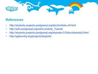 References
   http://skytools.projects.postgresql.org/doc/londiste.ref.html
   http://wiki.postgresql.org/wiki/Londiste_Tutorial
   http://skytools.projects.postgresql.org/skytools-3.0/doc/skytools3.html
   http://pgfoundry.org/projects/skytools
 