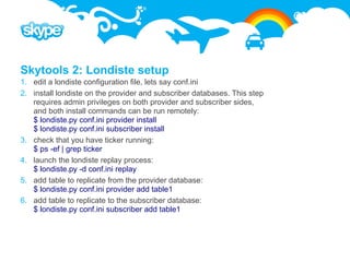 Skytools 2: Londiste setup
1. edit a londiste configuration file, lets say conf.ini
2. install londiste on the provider and subscriber databases. This step
   requires admin privileges on both provider and subscriber sides,
   and both install commands can be run remotely:
   $ londiste.py conf.ini provider install
   $ londiste.py conf.ini subscriber install
3. check that you have ticker running:
   $ ps -ef | grep ticker
4. launch the londiste replay process:
   $ londiste.py -d conf.ini replay
5. add table to replicate from the provider database:
   $ londiste.py conf.ini provider add table1
6. add table to replicate to the subscriber database:
   $ londiste.py conf.ini subscriber add table1
 