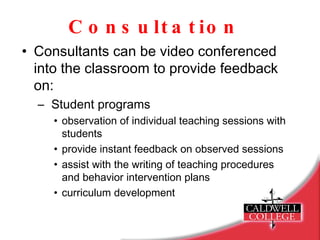 Consultation Consultants can be video conferenced into the classroom to provide feedback on: Student programs observation of individual teaching sessions with students provide instant feedback on observed sessions assist with the writing of teaching procedures and behavior intervention plans curriculum development 