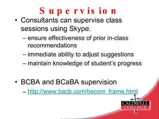 Supervision Consultants can supervise class sessions using Skype. ensure effectiveness of prior in-class recommendations immediate ability to adjust suggestions maintain knowledge of student’s progress BCBA and BCaBA supervision http://www.bacb.com/becom_frame.html   