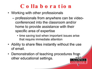 Collaboration Working with other professionals  professionals from anywhere can be video-conferenced into the classroom and/or home to provide assistance with their specific area of expertise time saving tool when important issues arise that require immediate attention Ability to share files instantly without the use of email. Demonstration of teaching procedures from other educational settings. 