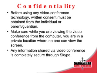 Confidentiality Before using any video-conference  technology, written consent must be obtained from the individual or parent/guardian. Make sure while you are viewing the video conference from the computer, you are in a private location where no one can view the screen. Any information shared via video conference is completely secure through Skype. 