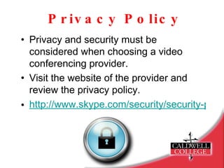 Privacy Policy Privacy and security must be considered when choosing a video conferencing provider. Visit the website of the provider and review the privacy policy. http://www.skype.com/security/security-privacy/   