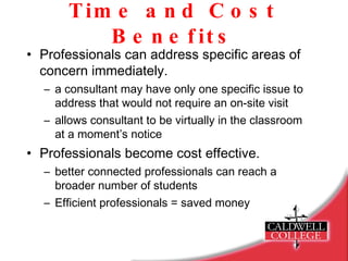 Time and Cost Benefits Professionals can address specific areas of concern immediately. a consultant may have only one specific issue to address that would not require an on-site visit allows consultant to be virtually in the classroom at a moment’s notice Professionals become cost effective. better connected professionals can reach a broader number of students Efficient professionals = saved money 