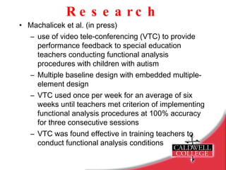 Research Machalicek et al. (in press) use of video tele-conferencing (VTC) to provide performance feedback to special education teachers conducting functional analysis procedures with children with autism Multiple baseline design with embedded multiple-element design VTC used once per week for an average of six weeks until teachers met criterion of implementing functional analysis procedures at 100% accuracy for three consecutive sessions VTC was found effective in training teachers to conduct functional analysis conditions 