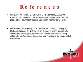 References Israel, M., Knowlton, E., Griswald, D., & Rowland, A., (2009).  Applications of video-conferencing in special education teacher  preparation. Journal of Special Education Technology, 15-25. Machalicek, W., O'Reilly, M.F., Rispoli, M., Davis, T., Lang, R.,  Hetlinger-Franco, J., & Chan, J. (in press). Training teachers to  assess the challenging behaviors of student with autism using  video tele-conferencing. Education and Training in Developmental  Disabilities. 