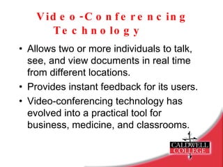 Video-Conferencing Technology   Allows two or more individuals to talk, see, and view documents in real time from different locations. Provides instant feedback for its users. Video-conferencing technology has evolved into a practical tool for business, medicine, and classrooms. 
