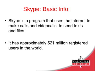 Skype: Basic Info Skype is a program that uses the internet to make calls and videocalls, to send texts  and files. It has approximately 521 million registered users in the world. 