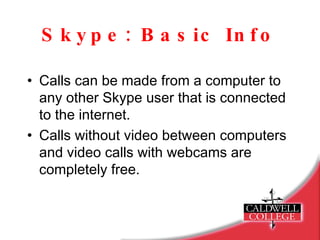 Skype: Basic Info Calls can be made from a computer to any other Skype user that is connected to the internet. Calls without video between computers and video calls with webcams are completely free. 