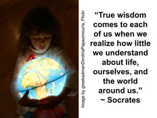 Image by greekadmanDimitrisPapazimouris, Flickr
                                                   “True wisdom
                                                   comes to each
                                                   of us when we
                                                  realize how little
                                                   we understand
                                                     about life,
                                                   ourselves, and
                                                      the world
                                                    around us.”
                                                     ~ Socrates
 